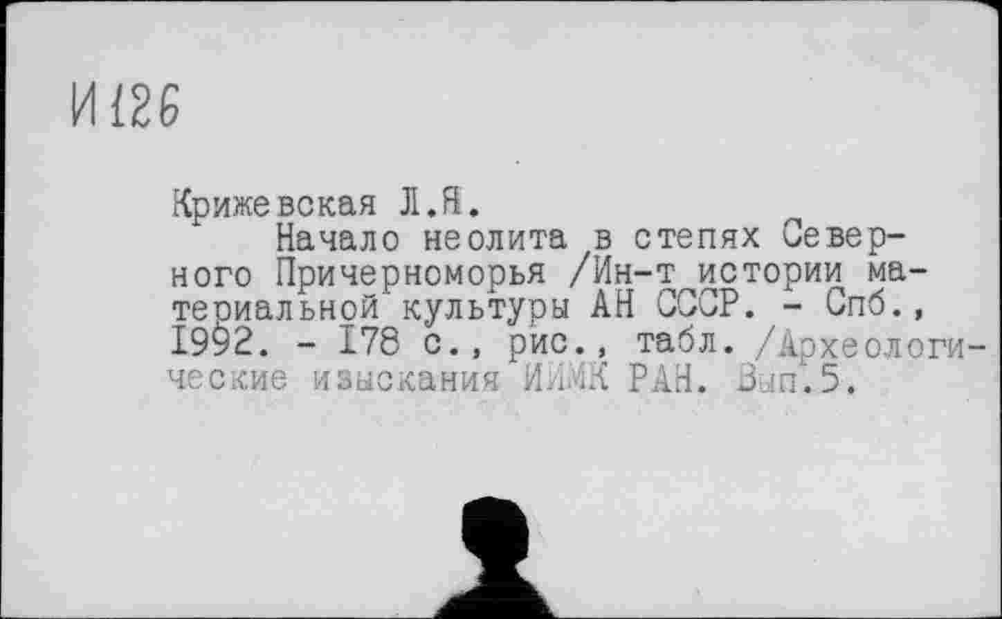 ﻿И126
Крижевская Л.Я.
Начало неолита в степях Северного Причерноморья /Ин-т истории ма-теоиальной культуры АН СССР. - Спб., І9У2. - 178 с., рис., табл. /Археологические изыскания И.іл'іК РАН. Зып.5.